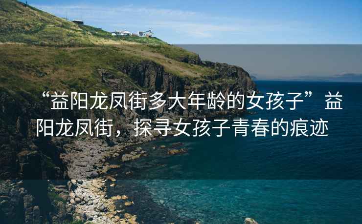 “益陽龍鳳街多大年齡的女孩子”益陽龍鳳街，探尋女孩子青春的痕跡