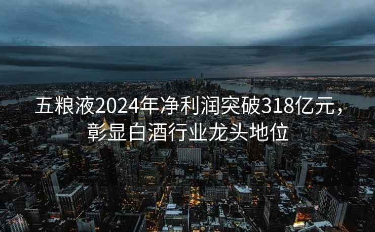 五糧液2024年凈利潤突破318億元，彰顯白酒行業龍頭地位