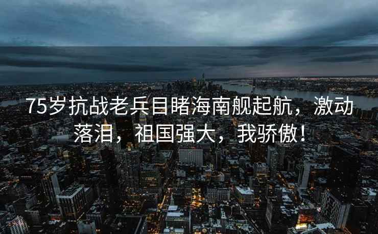 75歲抗戰老兵目睹海南艦起航，激動落淚，祖國強大，我驕傲！