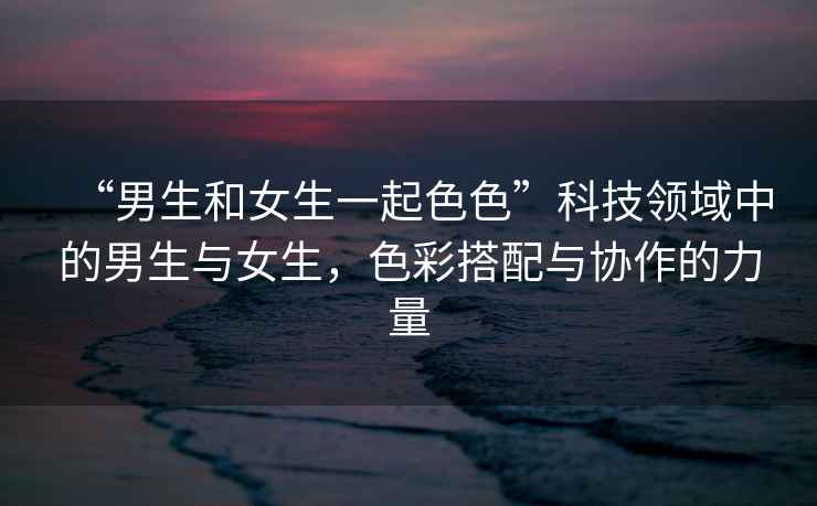 “男生和女生一起色色”科技領(lǐng)域中的男生與女生，色彩搭配與協(xié)作的力量