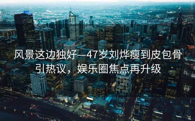 風景這邊獨好—47歲劉燁瘦到皮包骨引熱議，娛樂圈焦點再升級