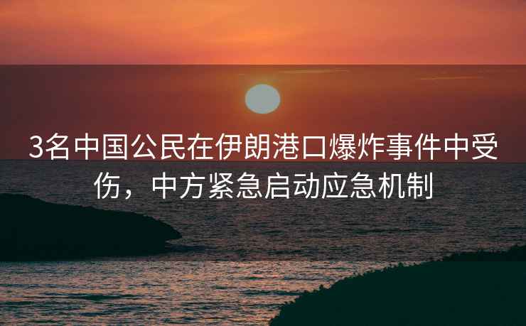 3名中國(guó)公民在伊朗港口爆炸事件中受傷，中方緊急啟動(dòng)應(yīng)急機(jī)制