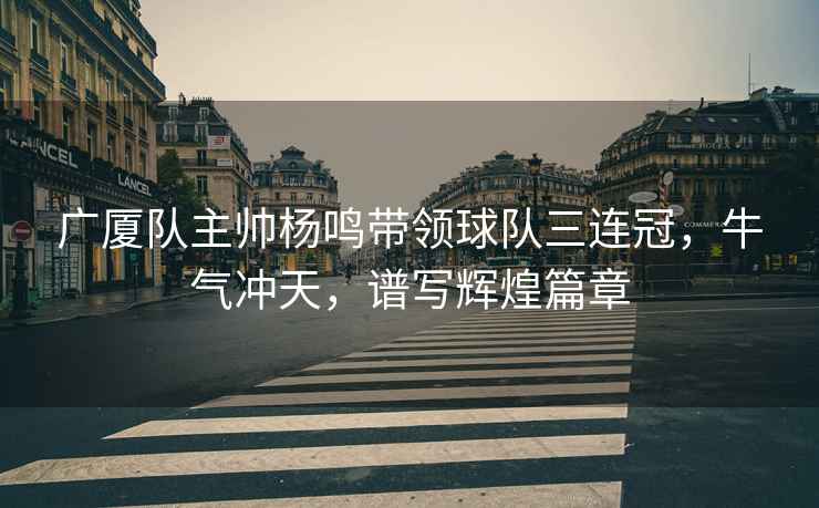 廣廈隊主帥楊鳴帶領球隊三連冠，牛氣沖天，譜寫輝煌篇章