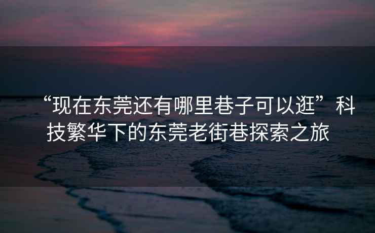 “現在東莞還有哪里巷子可以逛”科技繁華下的東莞老街巷探索之旅