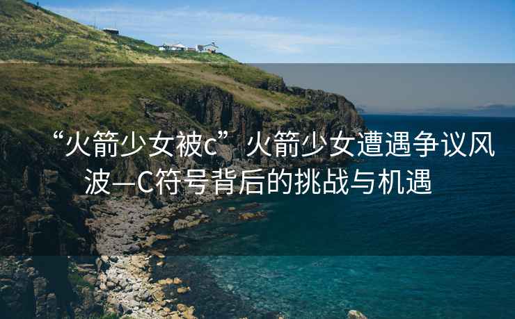 “火箭少女被c”火箭少女遭遇爭議風波—C符號背后的挑戰(zhàn)與機遇