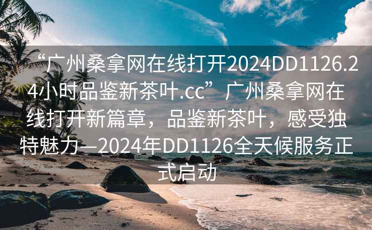 “廣州桑拿網(wǎng)在線打開(kāi)2024DD1126.24小時(shí)品鑒新茶葉.cc”廣州桑拿網(wǎng)在線打開(kāi)新篇章，品鑒新茶葉，感受獨(dú)特魅力—2024年DD1126全天候服務(wù)正式啟動(dòng)