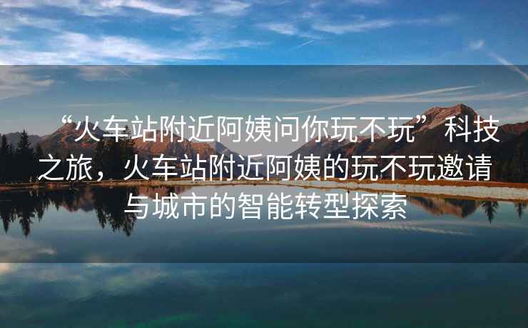 “火車站附近阿姨問你玩不玩”科技之旅，火車站附近阿姨的玩不玩邀請(qǐng)與城市的智能轉(zhuǎn)型探索