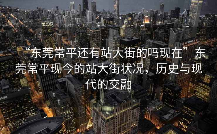 “東莞常平還有站大街的嗎現(xiàn)在”東莞常平現(xiàn)今的站大街狀況，歷史與現(xiàn)代的交融