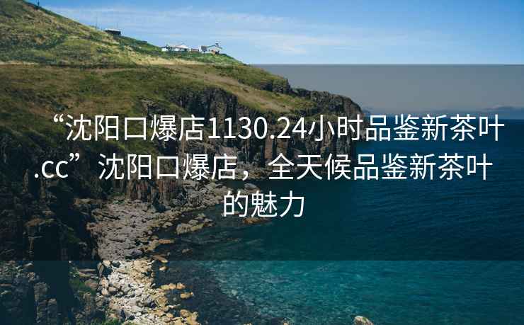 “沈陽(yáng)口爆店1130.24小時(shí)品鑒新茶葉.cc”沈陽(yáng)口爆店，全天候品鑒新茶葉的魅力