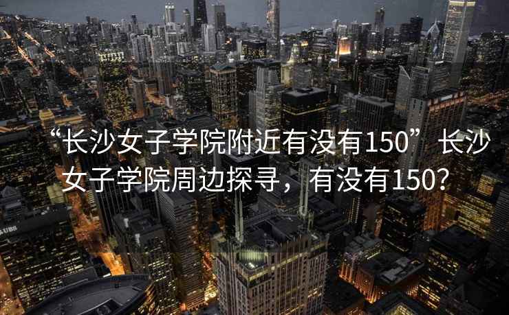 “長沙女子學(xué)院附近有沒有150”長沙女子學(xué)院周邊探尋，有沒有150？