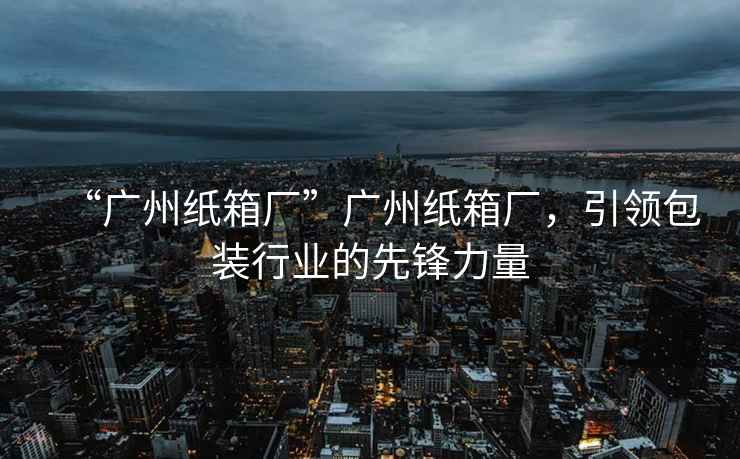 “廣州紙箱廠”廣州紙箱廠，引領包裝行業的先鋒力量