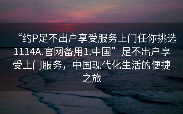 “約P足不出戶享受服務上門任你挑選1114A.官網備用1.中國”足不出戶享受上門服務，中國現代化生活的便捷之旅