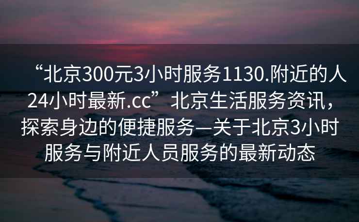 “北京300元3小時服務1130.附近的人24小時最新.cc”北京生活服務資訊，探索身邊的便捷服務—關于北京3小時服務與附近人員服務的最新動態