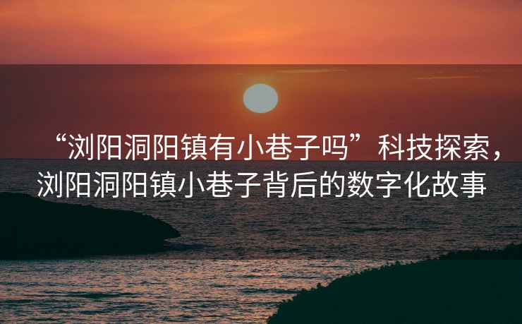 “瀏陽洞陽鎮有小巷子嗎”科技探索，瀏陽洞陽鎮小巷子背后的數字化故事