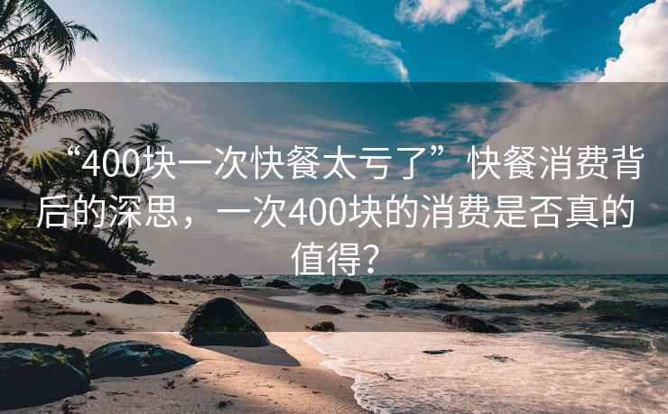 “400塊一次快餐太虧了”快餐消費背后的深思，一次400塊的消費是否真的值得？