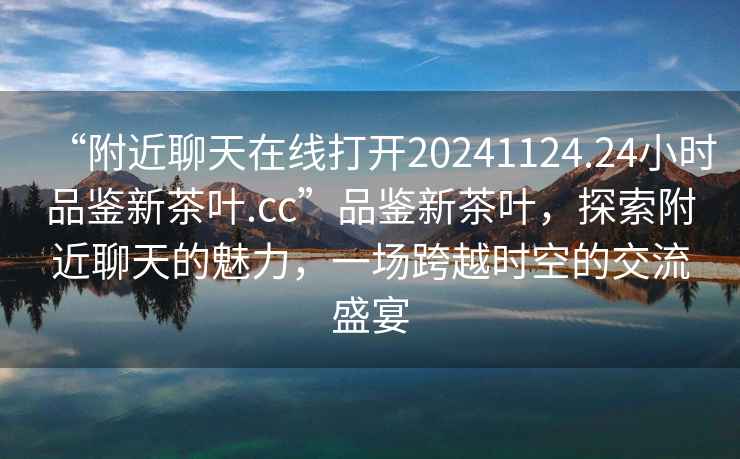 “附近聊天在線打開20241124.24小時品鑒新茶葉.cc”品鑒新茶葉，探索附近聊天的魅力，一場跨越時空的交流盛宴
