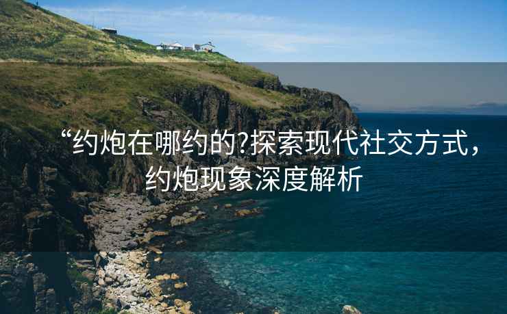 “約炮在哪約的?探索現代社交方式，約炮現象深度解析