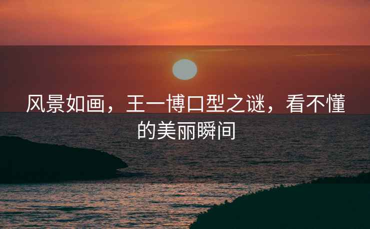 風(fēng)景如畫(huà)，王一博口型之謎，看不懂的美麗瞬間