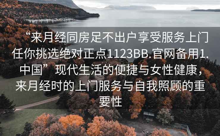“來月經(jīng)同房足不出戶享受服務(wù)上門任你挑選絕對正點1123BB.官網(wǎng)備用1.中國”現(xiàn)代生活的便捷與女性健康，來月經(jīng)時的上門服務(wù)與自我照顧的重要性