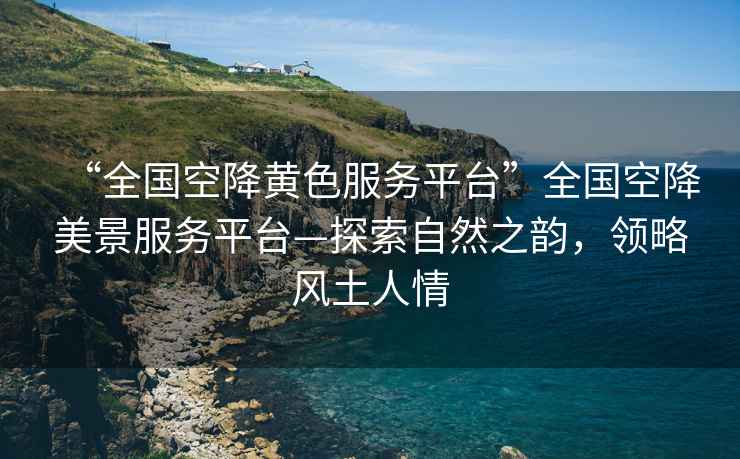 “全國(guó)空降黃色服務(wù)平臺(tái)”全國(guó)空降美景服務(wù)平臺(tái)—探索自然之韻，領(lǐng)略風(fēng)土人情
