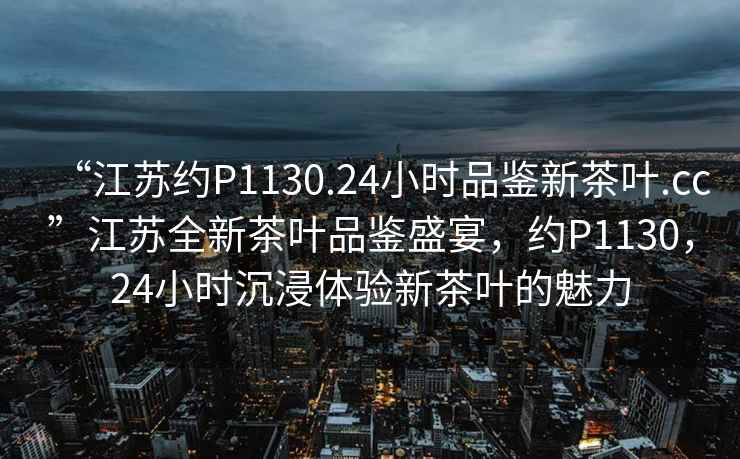 “江蘇約P1130.24小時品鑒新茶葉.cc”江蘇全新茶葉品鑒盛宴，約P1130，24小時沉浸體驗(yàn)新茶葉的魅力