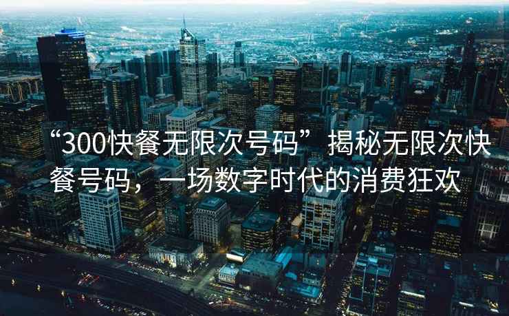 “300快餐無限次號碼”揭秘無限次快餐號碼，一場數字時代的消費狂歡