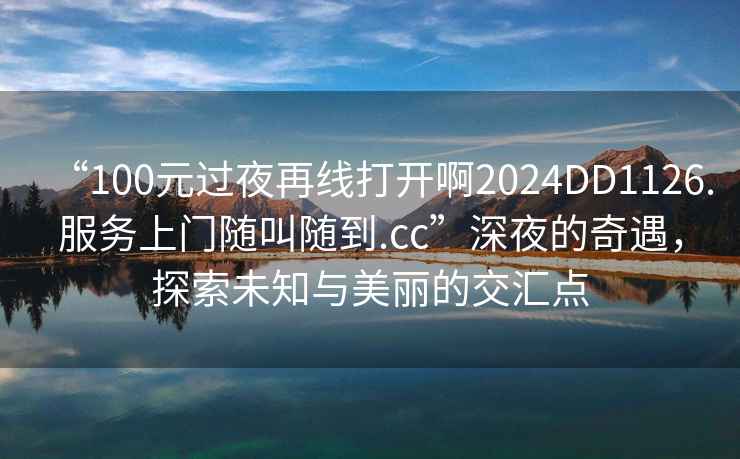 “100元過夜再線打開啊2024DD1126.服務上門隨叫隨到.cc”深夜的奇遇，探索未知與美麗的交匯點