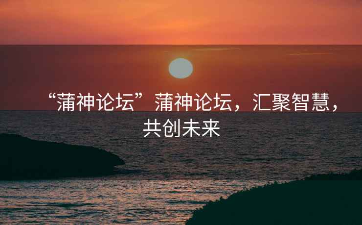 “蒲神論壇”蒲神論壇，匯聚智慧，共創(chuàng)未來