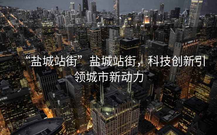 “鹽城站街”鹽城站街，科技創新引領城市新動力