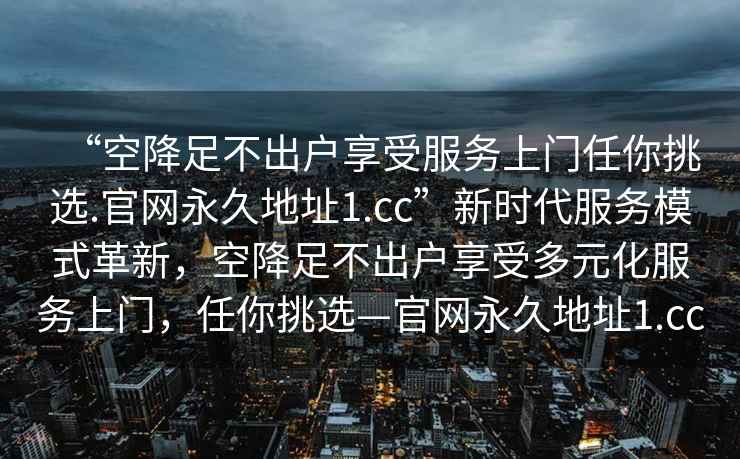 “空降足不出戶享受服務上門任你挑選.官網永久地址1.cc”新時代服務模式革新，空降足不出戶享受多元化服務上門，任你挑選—官網永久地址1.cc