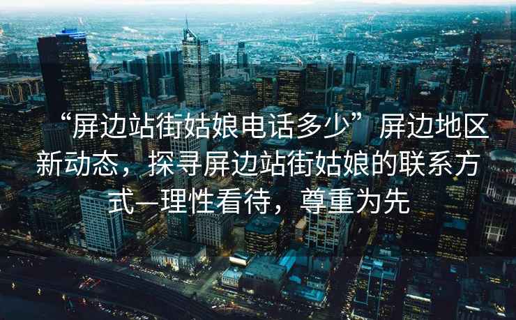 “屏邊站街姑娘電話多少”屏邊地區(qū)新動態(tài)，探尋屏邊站街姑娘的聯(lián)系方式—理性看待，尊重為先