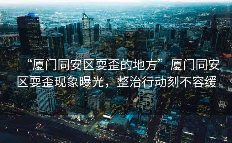 “廈門同安區耍歪的地方”廈門同安區耍歪現象曝光，整治行動刻不容緩