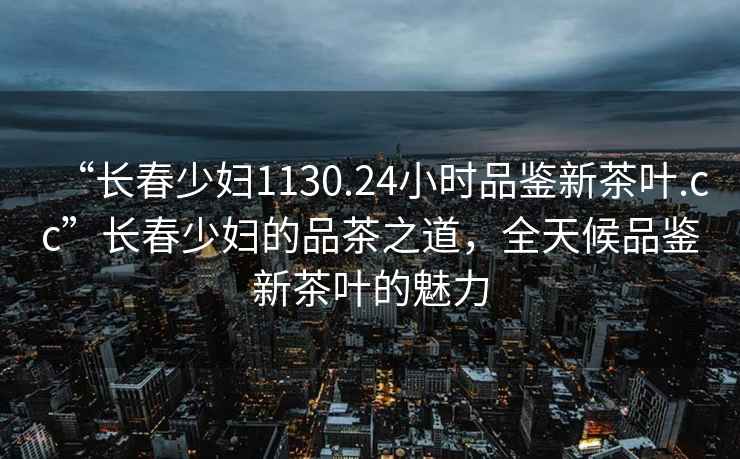 “長春少婦1130.24小時品鑒新茶葉.cc”長春少婦的品茶之道，全天候品鑒新茶葉的魅力