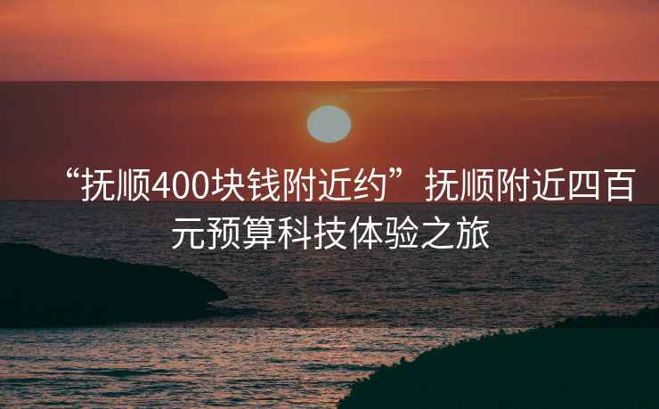 “撫順400塊錢附近約”撫順附近四百元預算科技體驗之旅