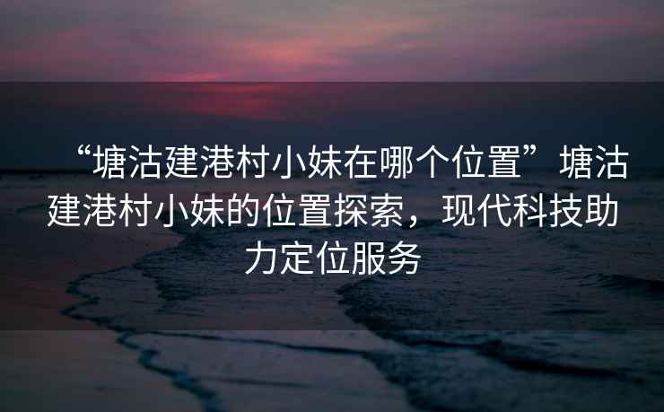 “塘沽建港村小妹在哪個位置”塘沽建港村小妹的位置探索，現(xiàn)代科技助力定位服務(wù)