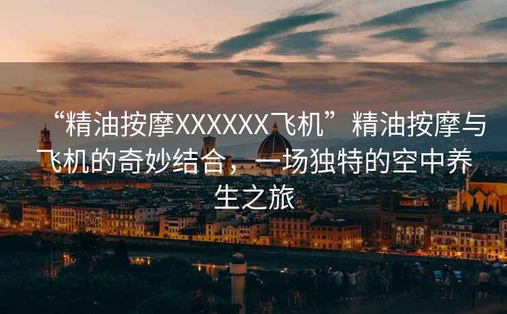 “精油按摩XXXXXX飛機”精油按摩與飛機的奇妙結合，一場獨特的空中養生之旅