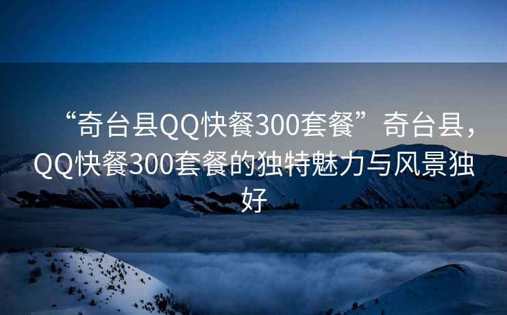 “奇臺縣QQ快餐300套餐”奇臺縣，QQ快餐300套餐的獨特魅力與風景獨好