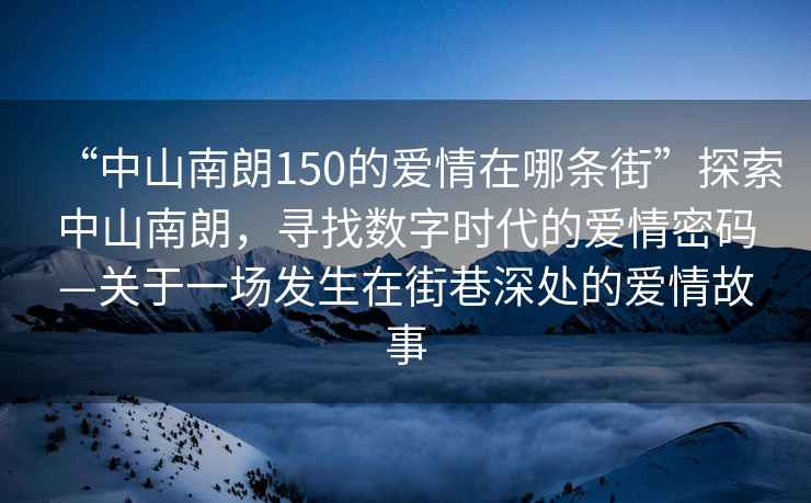 “中山南朗150的愛情在哪條街”探索中山南朗，尋找數字時代的愛情密碼—關于一場發生在街巷深處的愛情故事