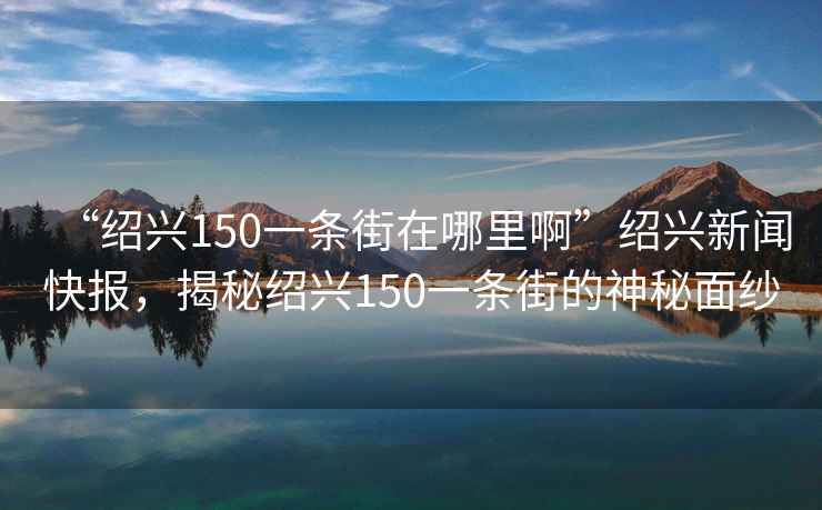 “紹興150一條街在哪里啊”紹興新聞快報，揭秘紹興150一條街的神秘面紗