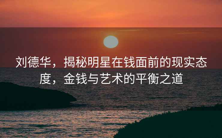 劉德華，揭秘明星在錢面前的現實態度，金錢與藝術的平衡之道