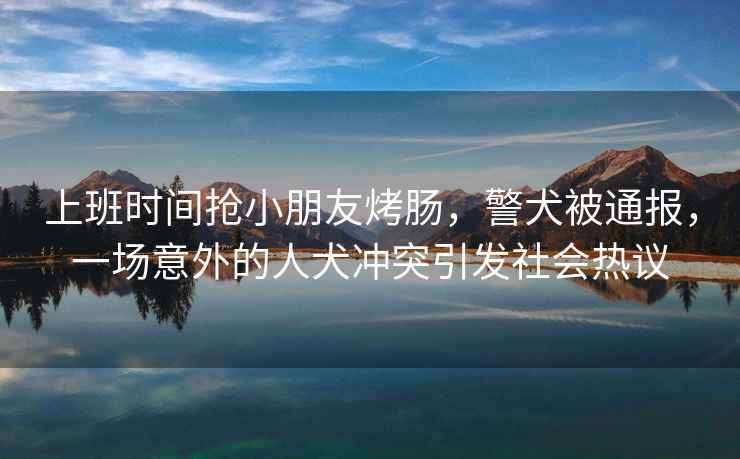 上班時間搶小朋友烤腸，警犬被通報，一場意外的人犬沖突引發社會熱議
