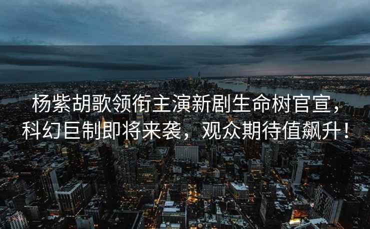楊紫胡歌領銜主演新劇生命樹官宣，科幻巨制即將來襲，觀眾期待值飆升！