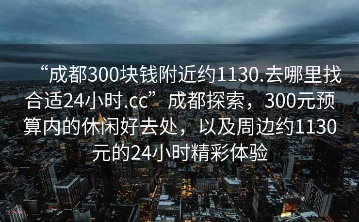 “成都300塊錢附近約1130.去哪里找合適24小時.cc”成都探索，300元預算內的休閑好去處，以及周邊約1130元的24小時精彩體驗