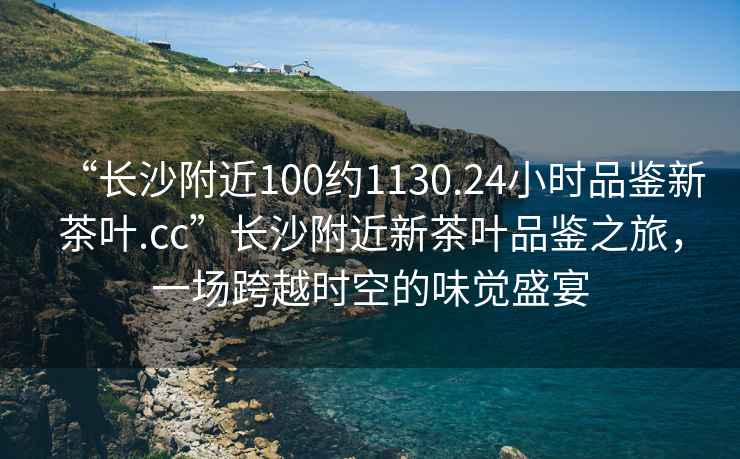 “長沙附近100約1130.24小時品鑒新茶葉.cc”長沙附近新茶葉品鑒之旅，一場跨越時空的味覺盛宴