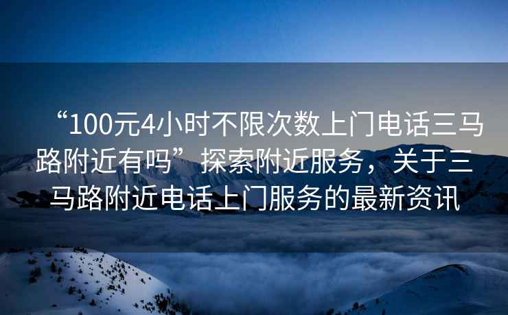 “100元4小時不限次數上門電話三馬路附近有嗎”探索附近服務，關于三馬路附近電話上門服務的最新資訊
