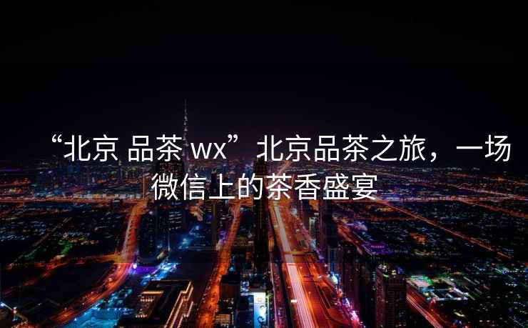 “北京 品茶 wx”北京品茶之旅，一場微信上的茶香盛宴