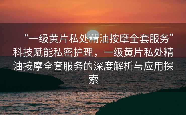 “一級黃片私處精油按摩全套服務”科技賦能私密護理，一級黃片私處精油按摩全套服務的深度解析與應用探索