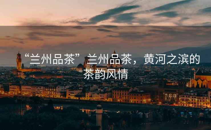 “蘭州品茶”蘭州品茶，黃河之濱的茶韻風(fēng)情