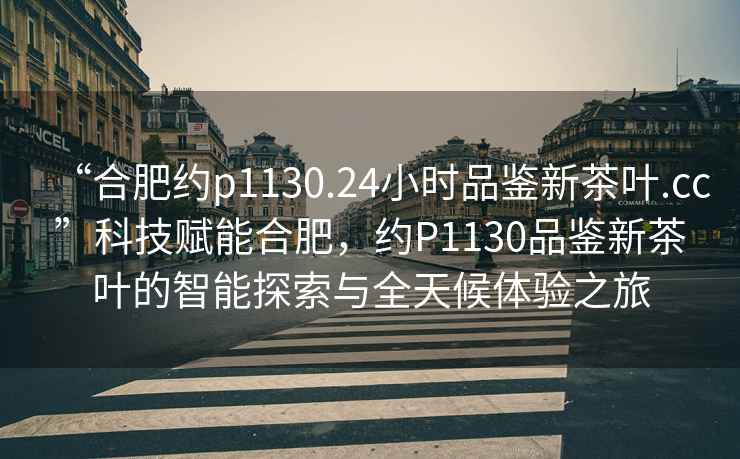 “合肥約p1130.24小時品鑒新茶葉.cc”科技賦能合肥，約P1130品鑒新茶葉的智能探索與全天候體驗之旅