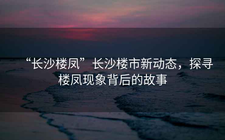 “長沙樓鳳”長沙樓市新動態，探尋樓鳳現象背后的故事